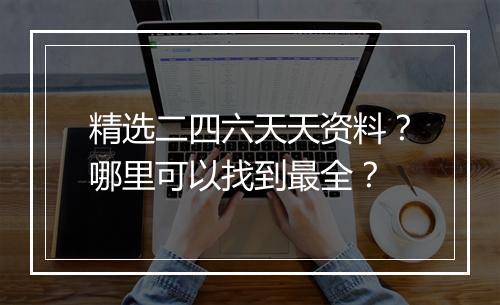 精选二四六天天资料?哪里可以找到最全?