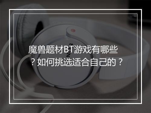 魔兽题材BT游戏有哪些?如何挑选适合自己的?