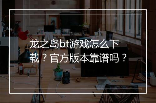 龙之岛bt游戏怎么下载?官方版本靠谱吗?
