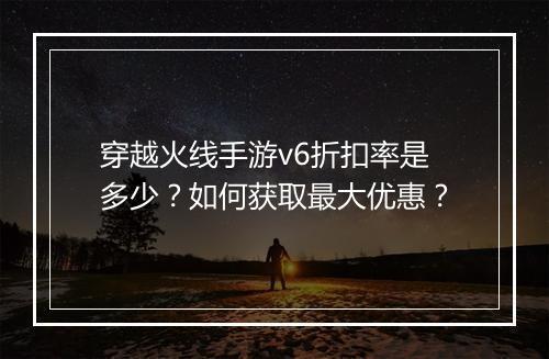 穿越火线手游v6折扣率是多少?如何获取最大优惠?