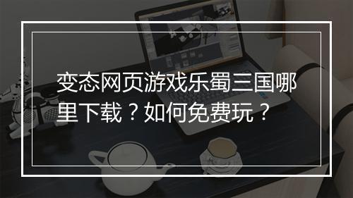 变态网页游戏乐蜀三国哪里下载?如何免费玩?