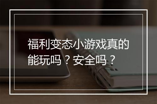 福利变态小游戏真的能玩吗?安全吗?
