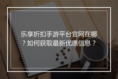 乐享折扣手游平台官网在哪?如何获取最新优惠信息?
