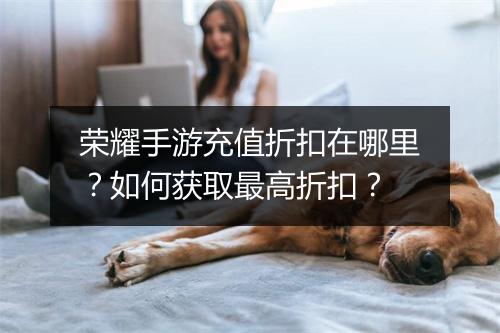 荣耀手游充值折扣在哪里?如何获取最高折扣?