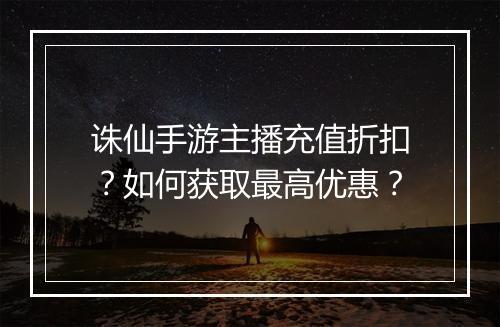 诛仙手游主播充值折扣?如何获取最高优惠?