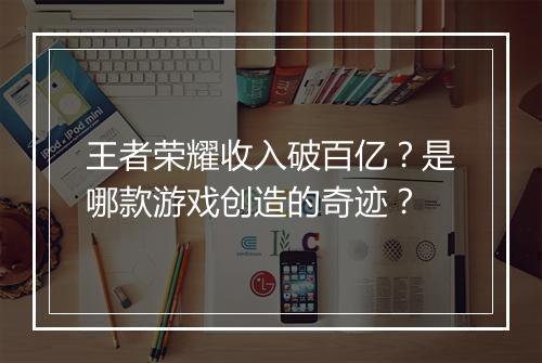 王者荣耀收入破百亿？是哪款游戏创造的奇迹？