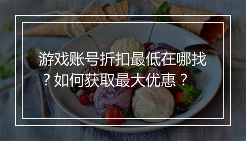 游戏账号折扣最低在哪找?如何获取最大优惠?