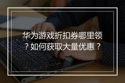 华为游戏折扣券哪里领?如何获取大量优惠?