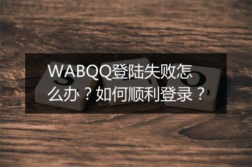 WABQQ登陆失败怎么办?如何顺利登录?