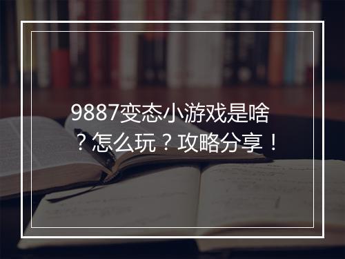 9887变态小游戏是啥?怎么玩?攻略分享!