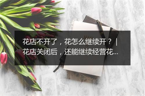 花店不开了，花怎么继续开？｜ 花店关闭后，还能继续经营花吗？