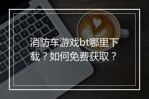 消防车游戏bt哪里下载？如何免费获取？