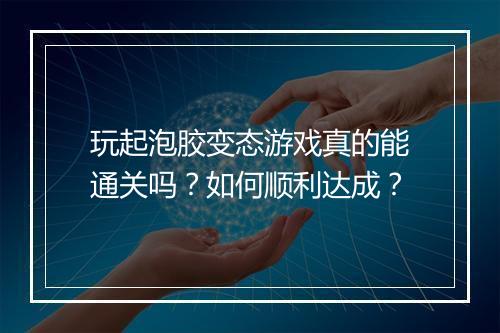 玩起泡胶变态游戏真的能通关吗?如何顺利达成?
