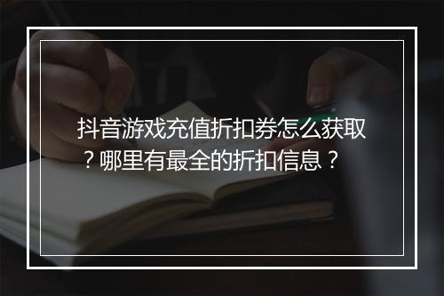 抖音游戏充值折扣券怎么获取?哪里有最全的折扣信息?
