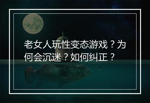 老女人玩性变态游戏?为何会沉迷?如何纠正?