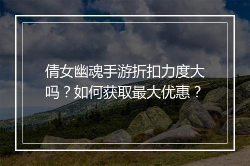 倩女幽魂手游折扣力度大吗?如何获取最大优惠?