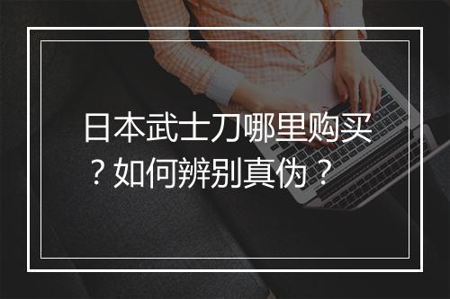 日本武士刀哪里购买?如何辨别真伪?