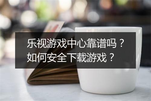 乐视游戏中心靠谱吗?如何安全下载游戏?