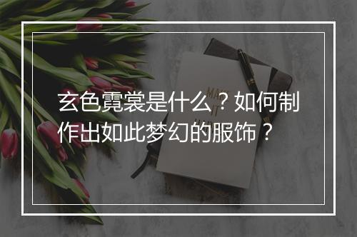 玄色霓裳是什么?如何制作出如此梦幻的服饰?