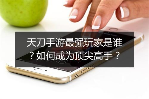 天刀手游最强玩家是谁？如何成为顶尖高手？