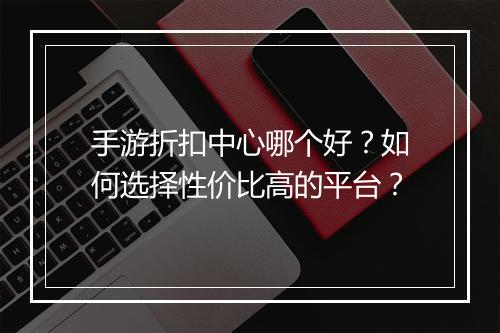 手游折扣中心哪个好?如何选择性价比高的平台?