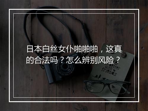 日本白丝女仆啪啪啪,这真的合法吗?怎么辨别风险?
