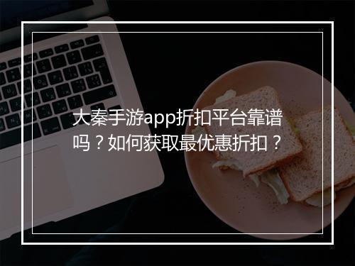 大秦手游app折扣平台靠谱吗?如何获取最优惠折扣?