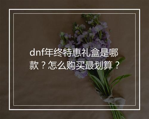 dnf年终特惠礼盒是哪款？怎么购买最划算？