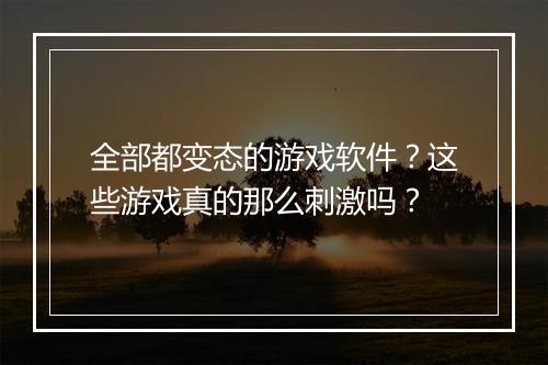全部都变态的游戏软件？这些游戏真的那么刺激吗？