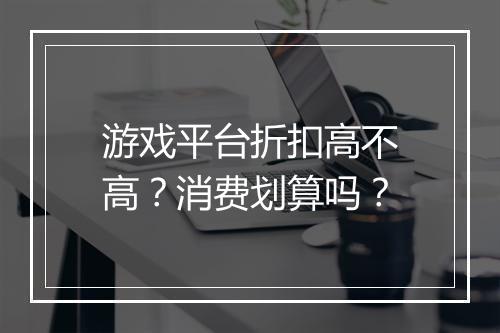 游戏平台折扣高不高？消费划算吗？