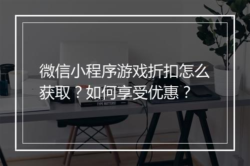微信小程序游戏折扣怎么获取?如何享受优惠?