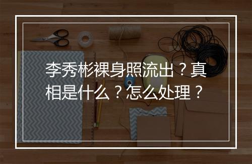 李秀彬裸身照流出?真相是什么?怎么处理?