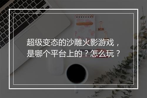 超级变态的沙雕火影游戏，是哪个平台上的？怎么玩？