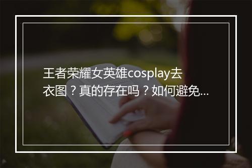 王者荣耀女英雄cosplay去衣图？真的存在吗？如何避免？