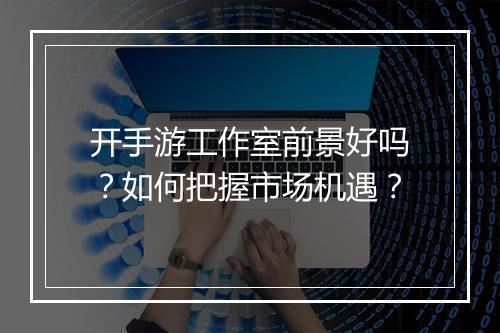 开手游工作室前景好吗？如何把握市场机遇？