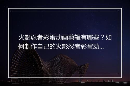 火影忍者彩蛋动画剪辑有哪些？如何制作自己的火影忍者彩蛋动画？