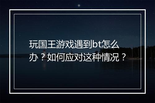 玩国王游戏遇到bt怎么办?如何应对这种情况?