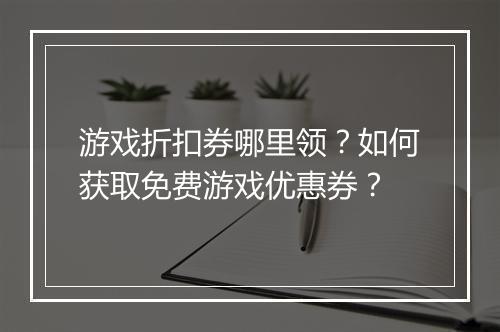 游戏折扣券哪里领？如何获取免费游戏优惠券？