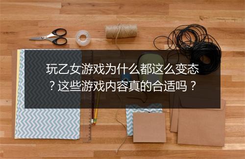 玩乙女游戏为什么都这么变态?这些游戏内容真的合适吗?