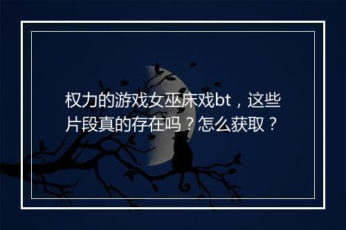 权力的游戏女巫床戏bt，这些片段真的存在吗？怎么获取？