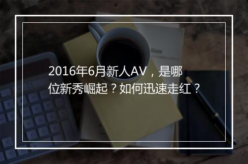 2016年6月新人AV,是哪位新秀崛起?如何迅速走红?