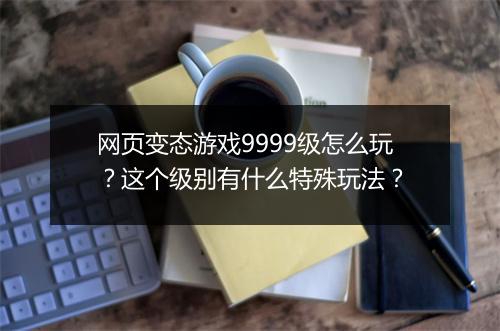 网页变态游戏9999级怎么玩？这个级别有什么特殊玩法？