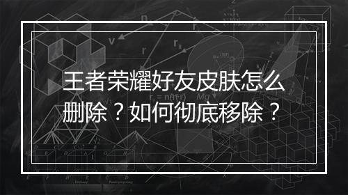 王者荣耀好友皮肤怎么删除？如何彻底移除？
