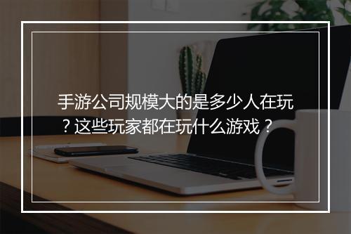 手游公司规模大的是多少人在玩？这些玩家都在玩什么游戏？