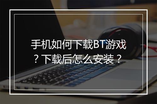 手机如何下载BT游戏？下载后怎么安装？