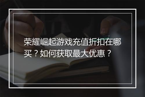 荣耀崛起游戏充值折扣在哪买?如何获取最大优惠?