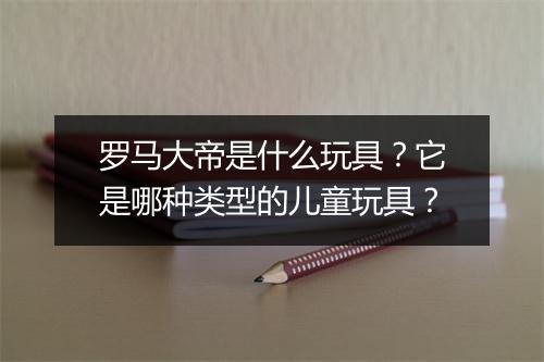 罗马大帝是什么玩具?它是哪种类型的儿童玩具?