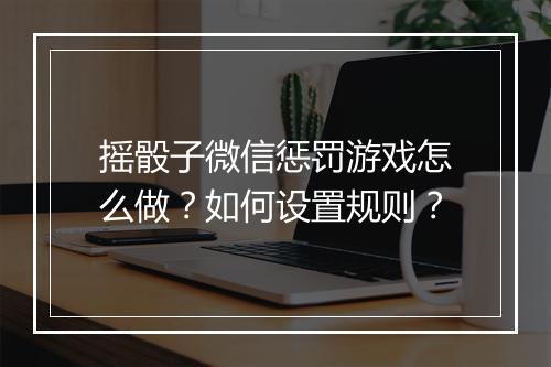 摇骰子微信惩罚游戏怎么做？如何设置规则？