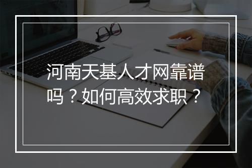 河南天基人才网靠谱吗?如何高效求职?