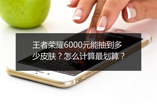 王者荣耀6000元能抽到多少皮肤？怎么计算最划算？